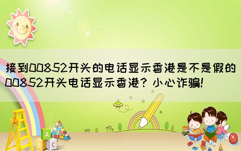 接到00852開(kāi)頭的電話顯示香港是不是假的(00852開(kāi)頭電話顯示香港？小心詐騙！)(圖1)