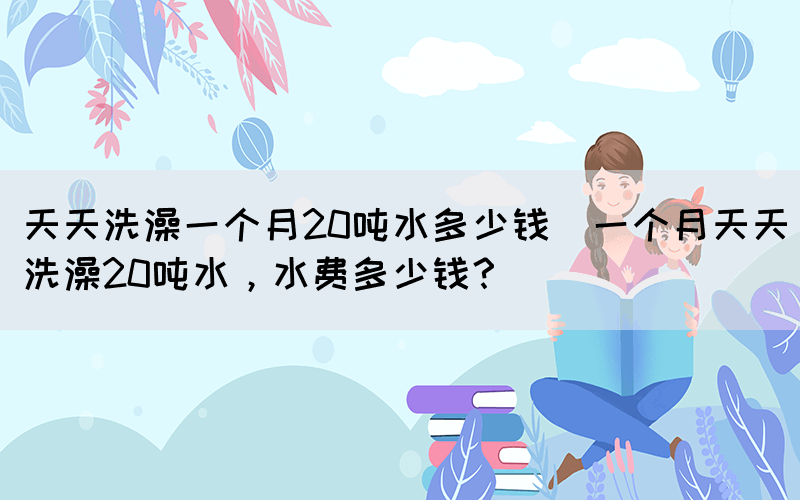 天天洗澡一個月20噸水多少錢(一個月天天洗澡20噸水，水費多少錢？)(圖1)