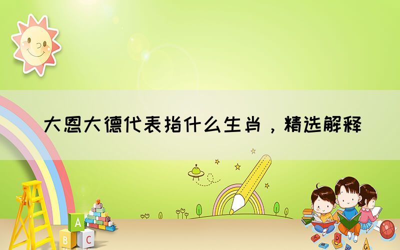 大恩大德代表指什么生肖，精選解釋(圖1)