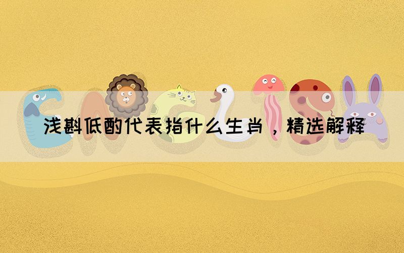 淺斟低酌代表指什么生肖，精選解釋(圖1)