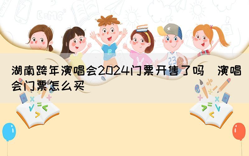 湖南跨年演唱會(huì)2024門票開售了嗎（演唱會(huì)門票怎么買）